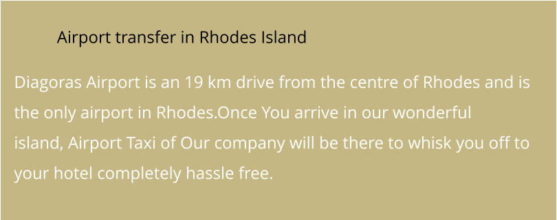 Airport transfer in Rhodes Island  Diagoras Airport is an 19 km drive from the centre of Rhodes and is the only airport in Rhodes.Once You arrive in our wonderful island, Airport Taxi of Our company will be there to whisk you off to your hotel completely hassle free.